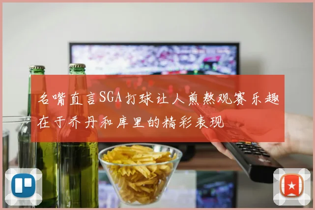 名嘴直言SGA打球让人煎熬观赛乐趣在于乔丹和库里的精彩表现