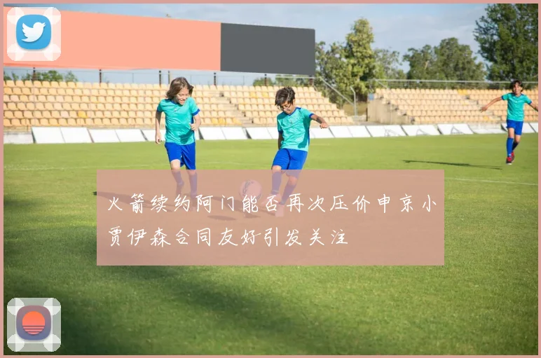 火箭续约阿门能否再次压价申京小贾伊森合同友好引发关注