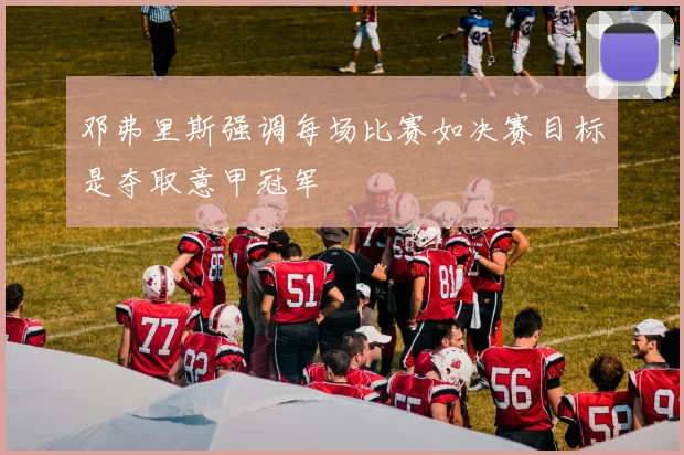 邓弗里斯强调每场比赛如决赛目标是夺取意甲冠军