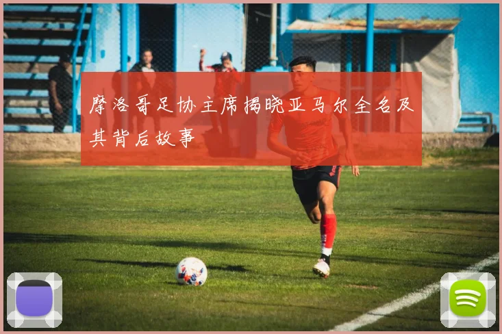 摩洛哥足协主席揭晓亚马尔全名及其背后故事