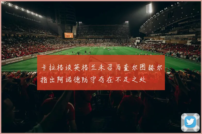 卡拉格谈英格兰未召马奎尔图赫尔指出阿诺德防守存在不足之处