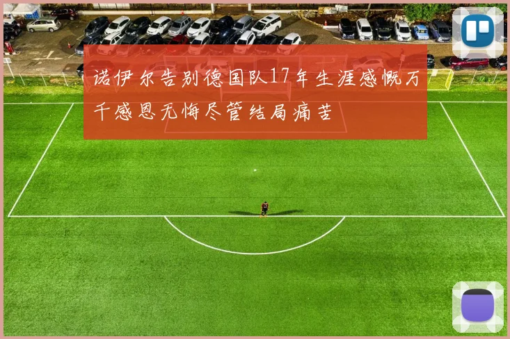 诺伊尔告别德国队17年生涯感慨万千感恩无悔尽管结局痛苦