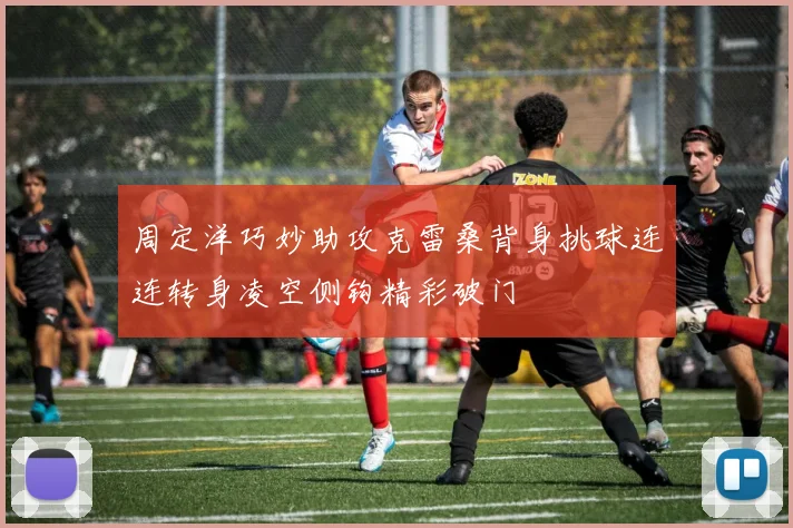 周定洋巧妙助攻克雷桑背身挑球连连转身凌空侧钩精彩破门