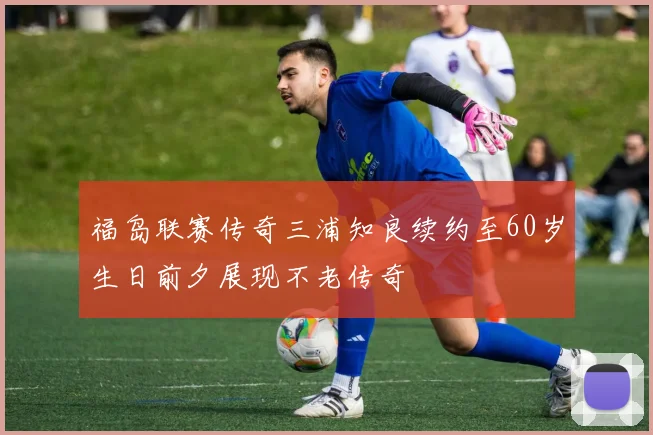 福岛联赛传奇三浦知良续约至60岁生日前夕展现不老传奇