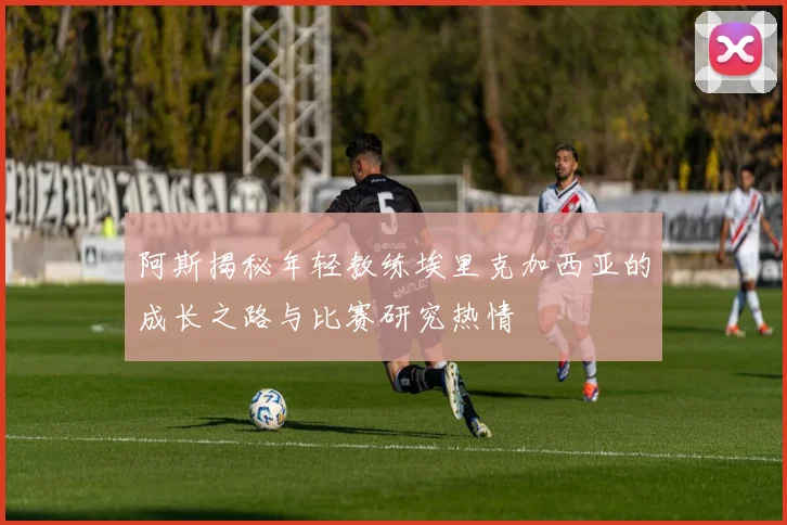 阿斯揭秘年轻教练埃里克加西亚的成长之路与比赛研究热情