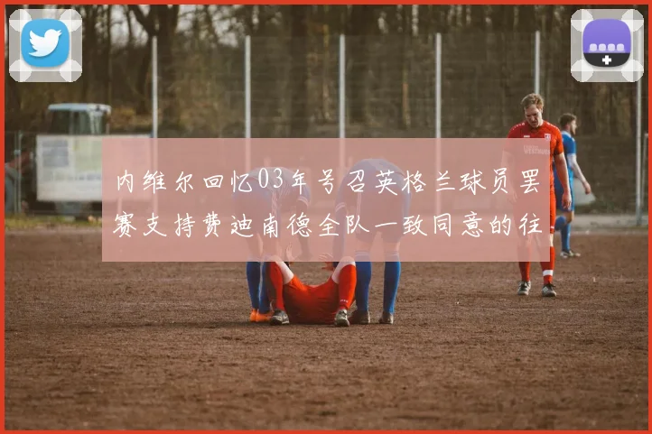 内维尔回忆03年号召英格兰球员罢赛支持费迪南德全队一致同意的往事