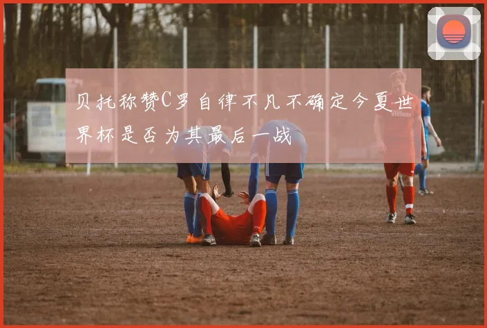 贝托称赞C罗自律不凡不确定今夏世界杯是否为其最后一战