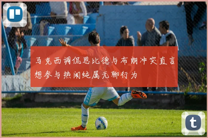 马克西调侃恩比德与布朗冲突直言想参与热闹纯属无聊行为