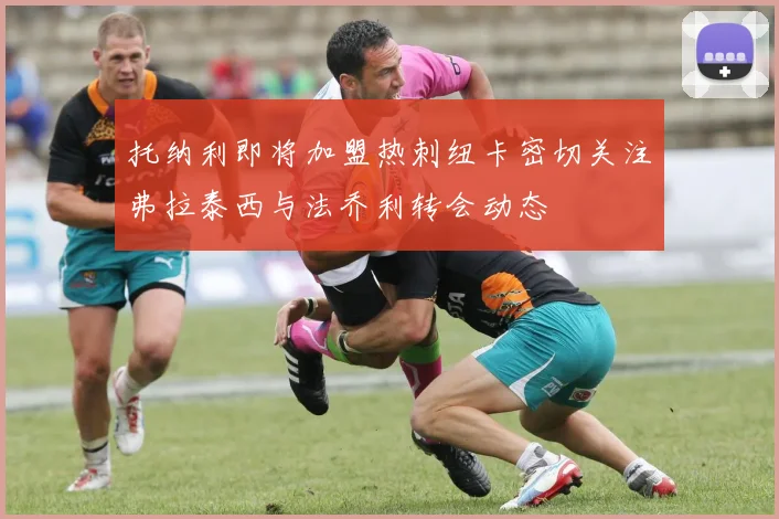 托纳利即将加盟热刺纽卡密切关注弗拉泰西与法乔利转会动态
