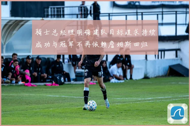 骑士总经理明确建队目标追求持续成功与冠军不再依赖詹姆斯回归