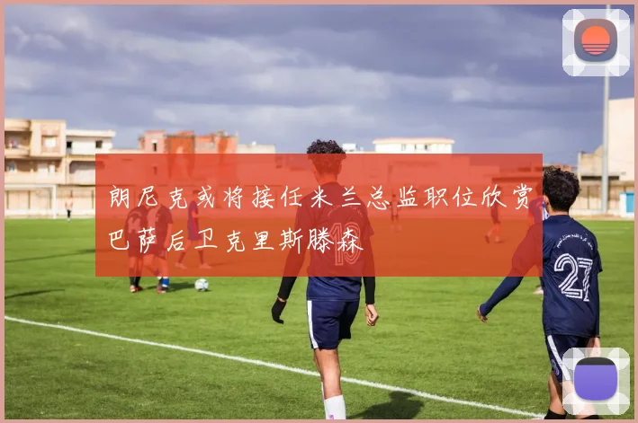 朗尼克或将接任米兰总监职位欣赏巴萨后卫克里斯滕森