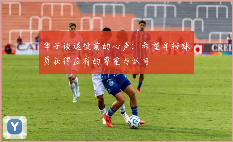 华子谈退役前的心声：希望年轻球员获得应有的尊重与认可