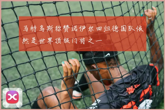 马特乌斯称赞诺伊尔回归德国队依然是世界顶级门将之一
