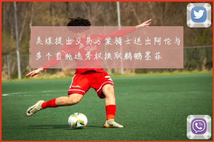 美媒提出交易方案骑士送出阿伦与多个首轮选秀权换取鹈鹕墨菲