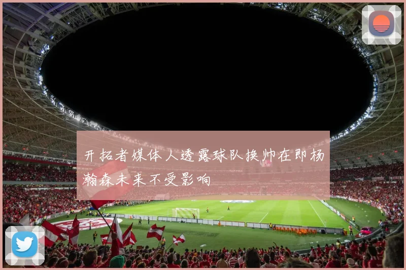 开拓者媒体人透露球队换帅在即杨瀚森未来不受影响